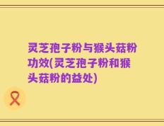 灵芝孢子粉与猴头菇粉功效(灵芝孢子粉和猴头菇粉的益处)