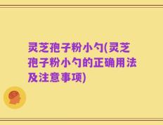 灵芝孢子粉小勺(灵芝孢子粉小勺的正确用法及注意事项)