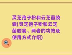 灵芝孢子粉和云芝菌胶囊(灵芝孢子粉和云芝菌胶囊，两者的功效及使用方式介绍)