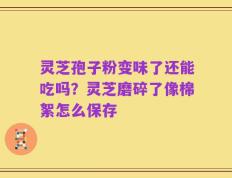 灵芝孢子粉变味了还能吃吗？灵芝磨碎了像棉絮怎么保存