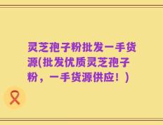 灵芝孢子粉批发一手货源(批发优质灵芝孢子粉，一手货源供应！)