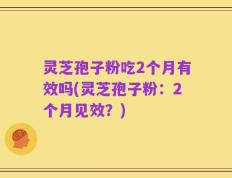 灵芝孢子粉吃2个月有效吗(灵芝孢子粉：2个月见效？)