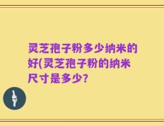 灵芝孢子粉多少纳米的好(灵芝孢子粉的纳米尺寸是多少？