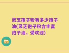 灵芝孢子粉有多少孢子油(灵芝孢子粉含丰富孢子油，受欢迎)