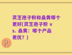 灵芝孢子粉和桑黄哪个更好(灵芝孢子粉 vs. 桑黄：哪个产品更优？)