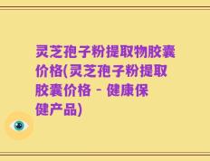 灵芝孢子粉提取物胶囊价格(灵芝孢子粉提取胶囊价格 - 健康保健产品)