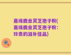 嘉缘鹿业灵芝孢子粉(嘉缘鹿业灵芝孢子粉：珍贵的滋补佳品)