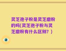 灵芝孢子粉是灵芝磨粉的吗(灵芝孢子粉与灵芝磨粉有什么区别？)