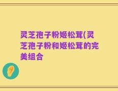 灵芝孢子粉姬松茸(灵芝孢子粉和姬松茸的完美组合