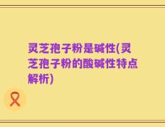 灵芝孢子粉是碱性(灵芝孢子粉的酸碱性特点解析)