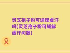 灵芝孢子粉可调理虚汗吗(灵芝孢子粉可缓解虚汗问题)