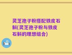 灵芝孢子粉搭配铁皮石斛(灵芝孢子粉与铁皮石斛的理想组合)