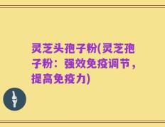 灵芝头孢子粉(灵芝孢子粉：强效免疫调节，提高免疫力)