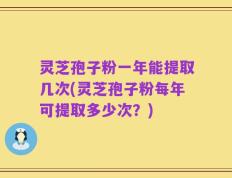 灵芝孢子粉一年能提取几次(灵芝孢子粉每年可提取多少次？)
