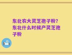 东北农大灵芝孢子粉？东北什么时候产灵芝孢子粉