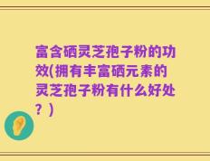 富含硒灵芝孢子粉的功效(拥有丰富硒元素的灵芝孢子粉有什么好处？)