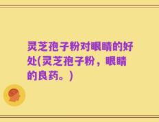 灵芝孢子粉对眼睛的好处(灵芝孢子粉，眼睛的良药。)