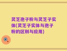 灵芝孢子粉与灵芝子实体(灵芝子实体与孢子粉的区别与应用)