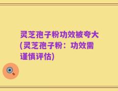 灵芝孢子粉功效被夸大(灵芝孢子粉：功效需谨慎评估)