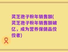 灵芝孢子粉年销售额(灵芝孢子粉年销售额破亿，成为营养保健品佼佼者)