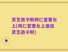 灵芝孢子粉同仁堂雷允上(同仁堂雷允上推出灵芝孢子粉)