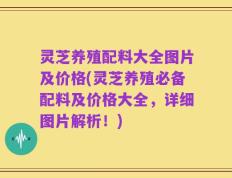 灵芝养殖配料大全图片及价格(灵芝养殖必备配料及价格大全，详细图片解析！)