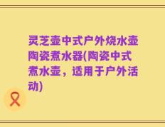 灵芝壶中式户外烧水壶陶瓷煮水器(陶瓷中式煮水壶，适用于户外活动)