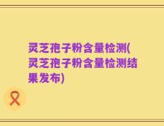 灵芝孢子粉含量检测(灵芝孢子粉含量检测结果发布)