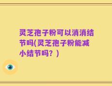 灵芝孢子粉可以消消结节吗(灵芝孢子粉能减小结节吗？)