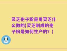 灵芝孢子粉是用灵芝什么做的(灵芝制成的孢子粉是如何生产的？)
