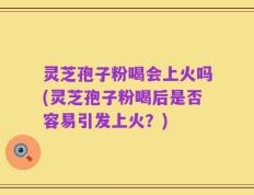 灵芝孢子粉喝会上火吗(灵芝孢子粉喝后是否容易引发上火？)