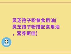 灵芝孢子粉参食用油(灵芝孢子粉搭配食用油，营养更佳)