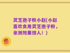 灵芝孢子粉小赵(小赵喜欢食用灵芝孢子粉，亲测效果惊人！)