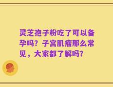 灵芝孢子粉吃了可以备孕吗？子宫肌瘤那么常见，大家都了解吗？