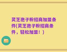 灵芝孢子粉招商加盟条件(灵芝孢子粉招商条件，轻松加盟！)