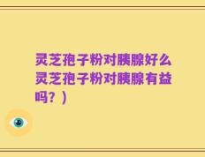 灵芝孢子粉对胰腺好么灵芝孢子粉对胰腺有益吗？)