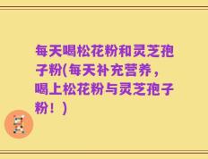 每天喝松花粉和灵芝孢子粉(每天补充营养，喝上松花粉与灵芝孢子粉！)