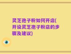 灵芝孢子粉如何开店(开设灵芝孢子粉店的步骤及建议)