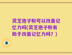 灵芝孢子粉可以改善记忆力吗(灵芝孢子粉有助于改善记忆力吗？)