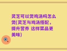 灵芝可以煲鸡汤吗怎么煲(灵芝与鸡汤搭配，提升营养 这样菜品更美味)
