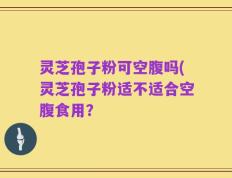 灵芝孢子粉可空腹吗(灵芝孢子粉适不适合空腹食用？