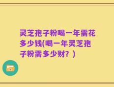 灵芝孢子粉喝一年需花多少钱(喝一年灵芝孢子粉需多少财？)