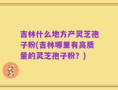 吉林什么地方产灵芝孢子粉(吉林哪里有高质量的灵芝孢子粉？)