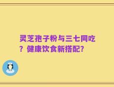 灵芝孢子粉与三七同吃？健康饮食新搭配？