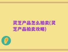 灵芝产品怎么拍卖(灵芝产品拍卖攻略)