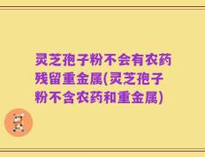 灵芝孢子粉不会有农药残留重金属(灵芝孢子粉不含农药和重金属)