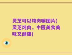 灵芝可以炖肉嘛图片(灵芝炖肉，中医美食美味又健康)