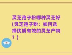 灵芝孢子粉哪种灵芝好(灵芝孢子粉：如何选择优质有效的灵芝产物？)