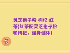 灵芝孢子粉 枸杞 红茶(红茶配灵芝孢子粉和枸杞，强身健体)