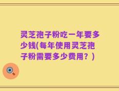 灵芝孢子粉吃一年要多少钱(每年使用灵芝孢子粉需要多少费用？)